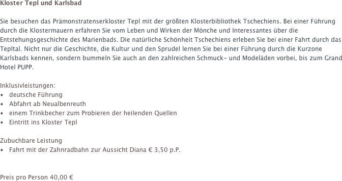 Kloster Tepl und Karlsbad

Sie besuchen das Prämonstratenserkloster Tepl mit der größten Klosterbibliothek Tschechiens. Bei einer Führung durch die Klostermauern erfahren Sie vom Leben und Wirken der Mönche und Interessantes über die Entstehungsgeschichte des Marienbads. Die natürliche Schönheit Tschechiens erleben Sie bei einer Fahrt durch das Tepltal. Nicht nur die Geschichte, die Kultur und den Sprudel lernen Sie bei einer Führung durch die Kurzone Karlsbads kennen, sondern bummeln Sie auch an den zahlreichen Schmuck- und Modeläden vorbei, bis zum Grand Hotel PUPP.

Inklusivleistungen:
•   deutsche Führung  Abfahrt ab Neualbenreuth 
  einem Trinkbecher zum Probieren der heilenden Quellen  Eintritt ins Kloster Tepl

Zubuchbare Leistung  Fahrt mit der Zahnradbahn zur Aussicht Diana € 3,50 p.P.


Preis pro Person 40,00 €